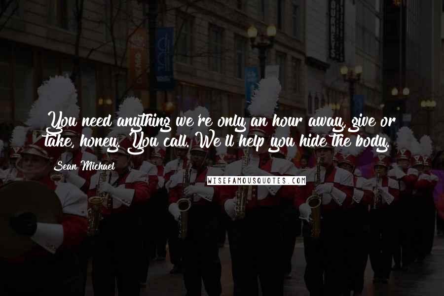 Sean Michael quotes: You need anything we're only an hour away, give or take, honey. You call. We'll help you hide the body.