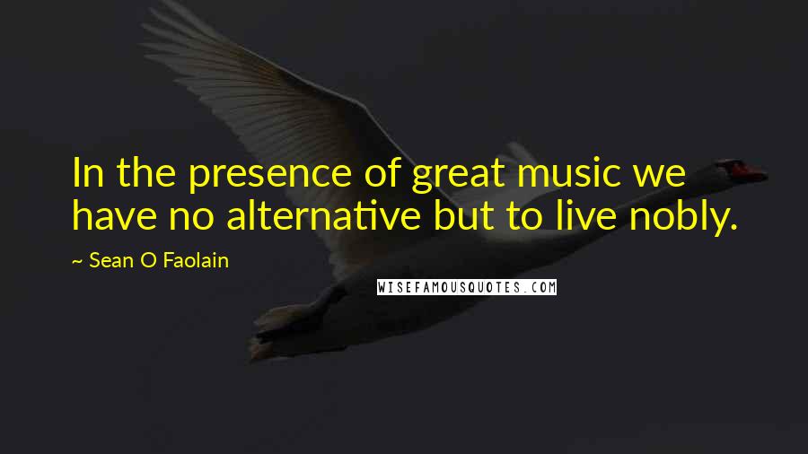 Sean O Faolain quotes: In the presence of great music we have no alternative but to live nobly.