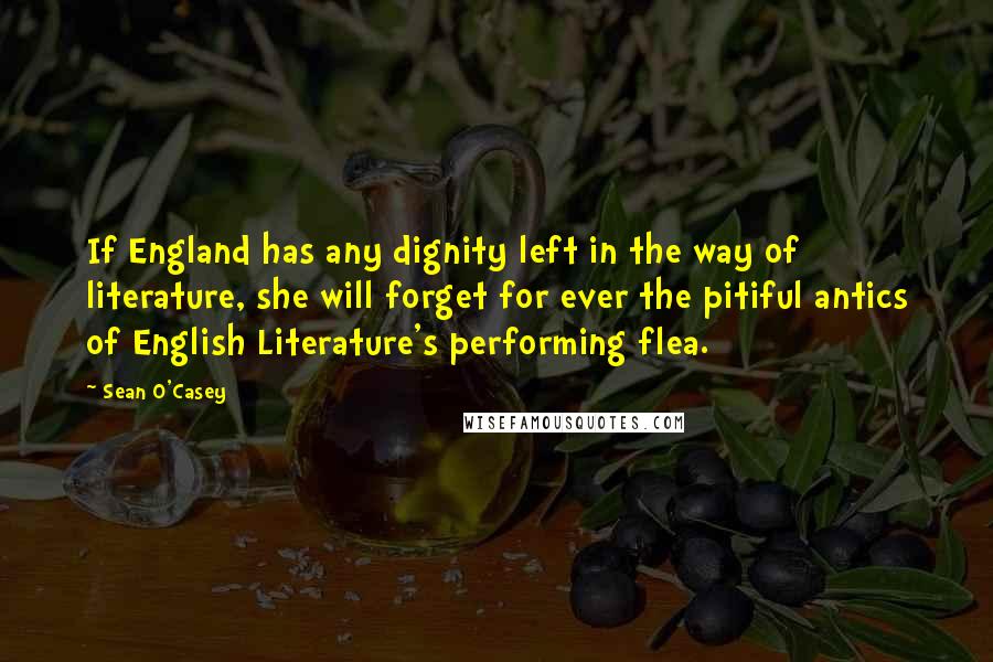 Sean O'Casey quotes: If England has any dignity left in the way of literature, she will forget for ever the pitiful antics of English Literature's performing flea.