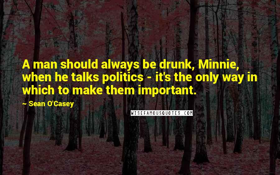 Sean O'Casey quotes: A man should always be drunk, Minnie, when he talks politics - it's the only way in which to make them important.