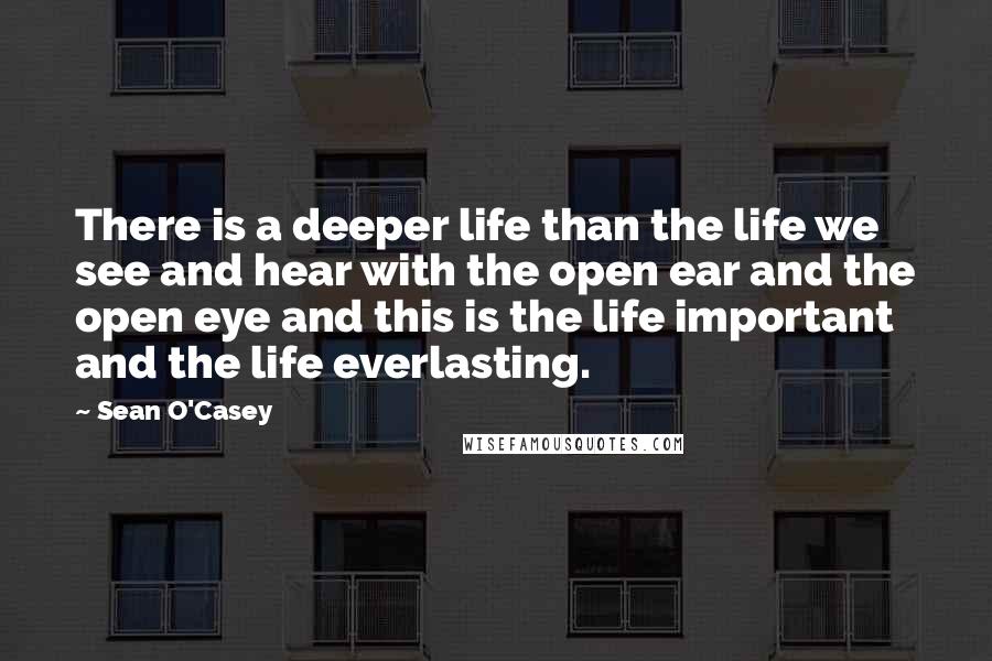 Sean O'Casey quotes: There is a deeper life than the life we see and hear with the open ear and the open eye and this is the life important and the life everlasting.