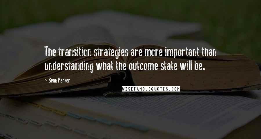 Sean Parker quotes: The transition strategies are more important than understanding what the outcome state will be.