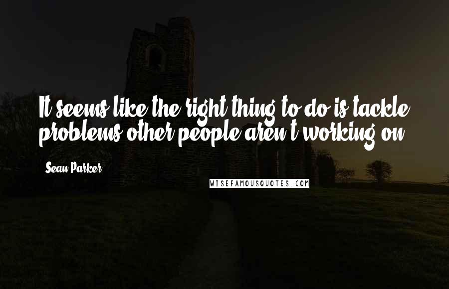 Sean Parker quotes: It seems like the right thing to do is tackle problems other people aren't working on.
