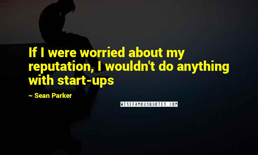 Sean Parker quotes: If I were worried about my reputation, I wouldn't do anything with start-ups