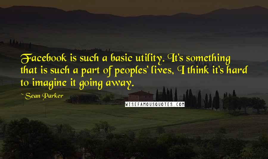 Sean Parker quotes: Facebook is such a basic utility. It's something that is such a part of peoples' lives, I think it's hard to imagine it going away.