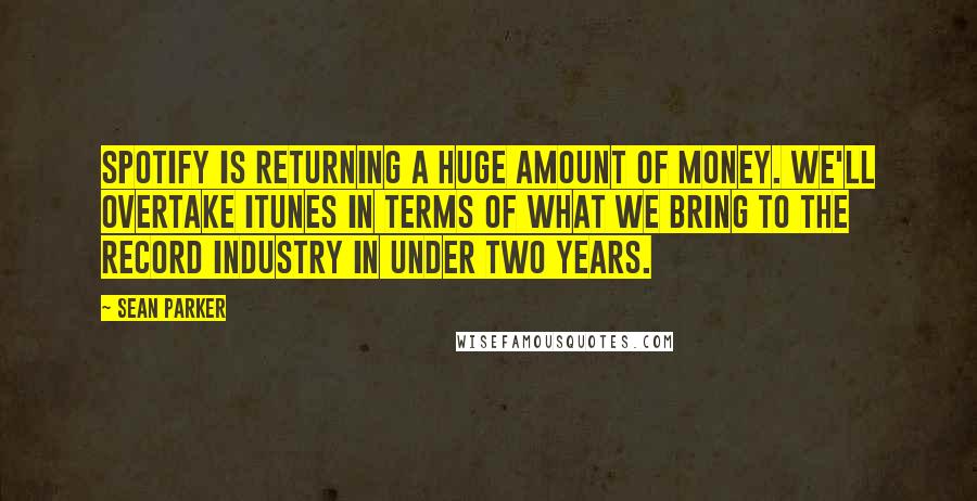 Sean Parker quotes: Spotify is returning a huge amount of money. We'll overtake iTunes in terms of what we bring to the record industry in under two years.