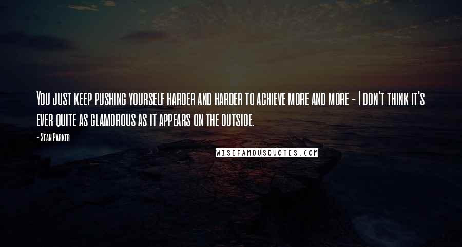 Sean Parker quotes: You just keep pushing yourself harder and harder to achieve more and more - I don't think it's ever quite as glamorous as it appears on the outside.