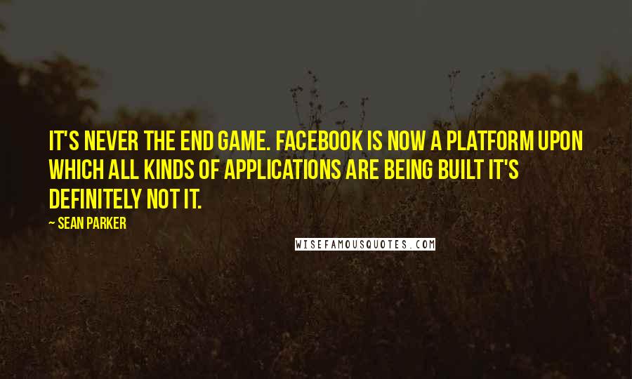 Sean Parker quotes: It's never the end game. Facebook is now a platform upon which all kinds of applications are being built it's definitely not it.