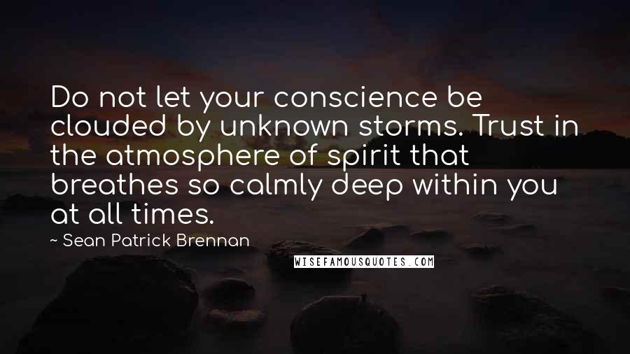 Sean Patrick Brennan quotes: Do not let your conscience be clouded by unknown storms. Trust in the atmosphere of spirit that breathes so calmly deep within you at all times.