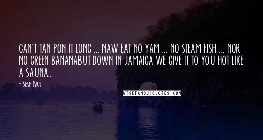 Sean Paul quotes: CAN'T TAN PON IT LONG ... NAW EAT NO YAM ... NO STEAM FISH ... NOR NO GREEN BANANABUT DOWN IN JAMAICA WE GIVE IT TO YOU HOT LIKE A