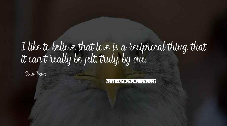 Sean Penn quotes: I like to believe that love is a reciprocal thing, that it can't really be felt, truly, by one.