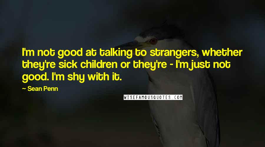 Sean Penn quotes: I'm not good at talking to strangers, whether they're sick children or they're - I'm just not good. I'm shy with it. Sean Penn quotes: I'm not good at talking to strangers, whether they're sick children or they're - I'm just not good. I'm shy with it.