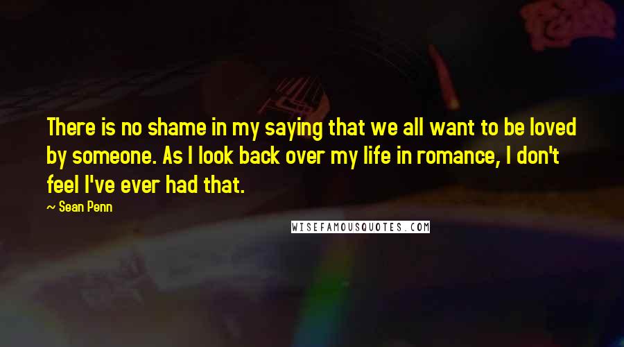 Sean Penn quotes: There is no shame in my saying that we all want to be loved by someone. As I look back over my life in romance, I don't feel I've ever