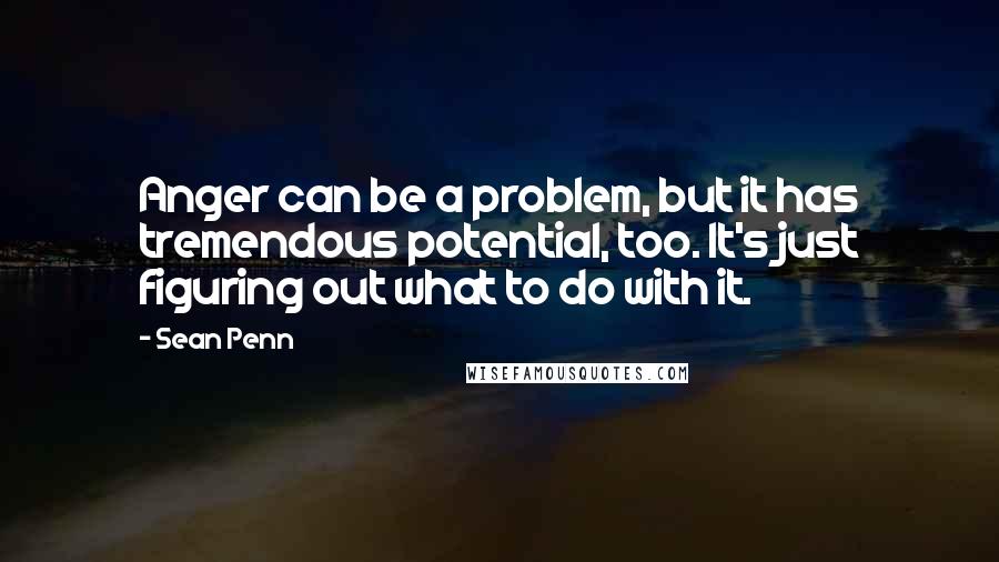 Sean Penn quotes: Anger can be a problem, but it has tremendous potential, too. It's just figuring out what to do with it.