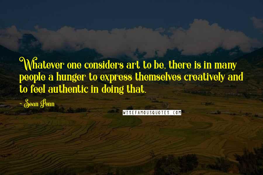 Sean Penn quotes: Whatever one considers art to be, there is in many people a hunger to express themselves creatively and to feel authentic in doing that. Sean Penn quotes: Whatever one considers art to be, there is in many people a hunger to express themselves creatively and to feel authentic in doing that.