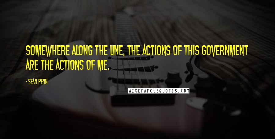 Sean Penn quotes: Somewhere along the line, the actions of this government are the actions of me.