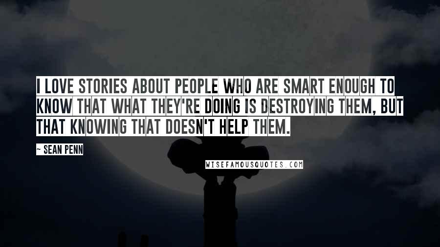 Sean Penn quotes: I love stories about people who are smart enough to know that what they're doing is destroying them, but that knowing that doesn't help them. Sean Penn quotes: I love stories about people who are smart enough to know that what they're doing is destroying them, but that knowing that doesn't help them.