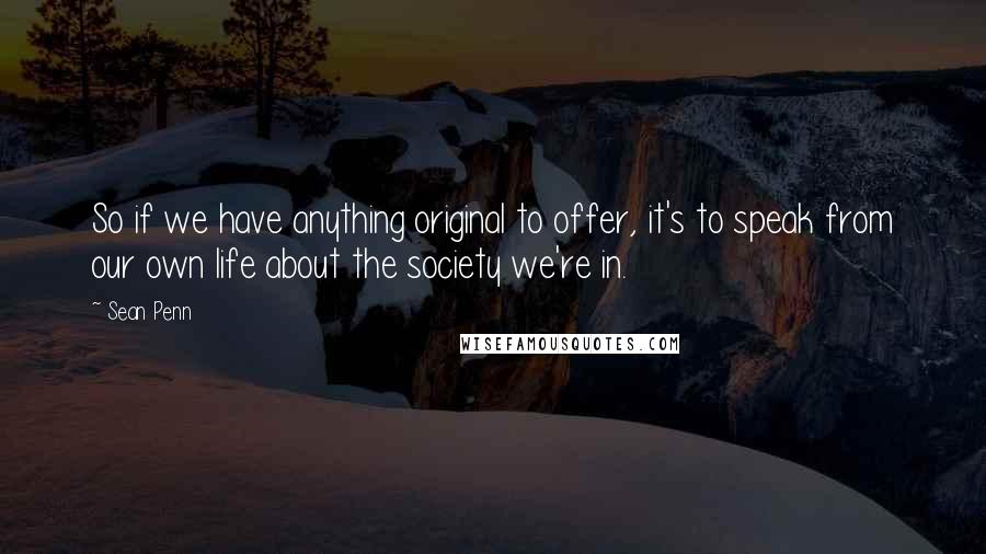 Sean Penn quotes: So if we have anything original to offer, it's to speak from our own life about the society we're in. Sean Penn quotes: So if we have anything original to offer, it's to speak from our own life about the society we're in.
