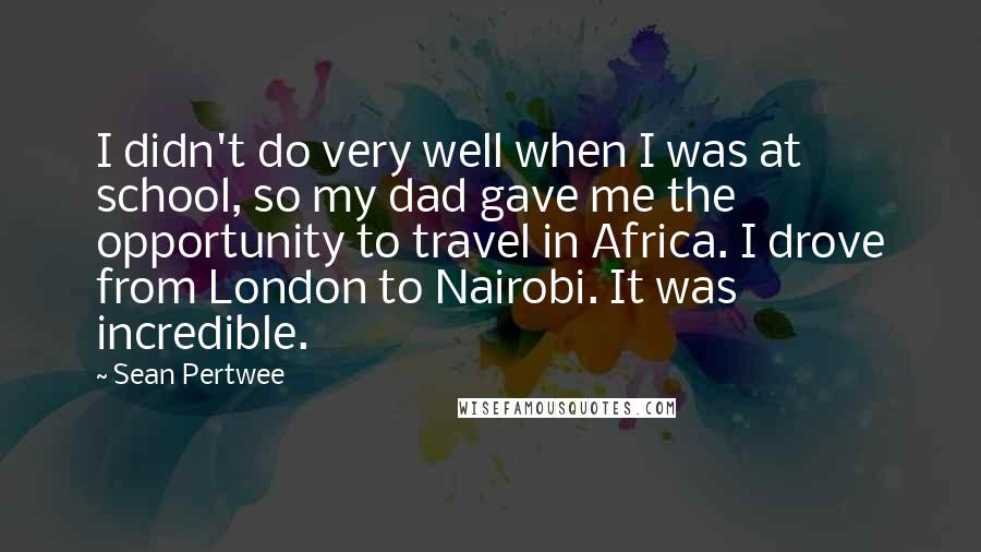 Sean Pertwee quotes: I didn't do very well when I was at school, so my dad gave me the opportunity to travel in Africa. I drove from London to Nairobi. It was incredible. Sean Pertwee quotes: I didn't do very well when I was at school, so my dad gave me the opportunity to travel in Africa. I drove from London to Nairobi. It was incredible.