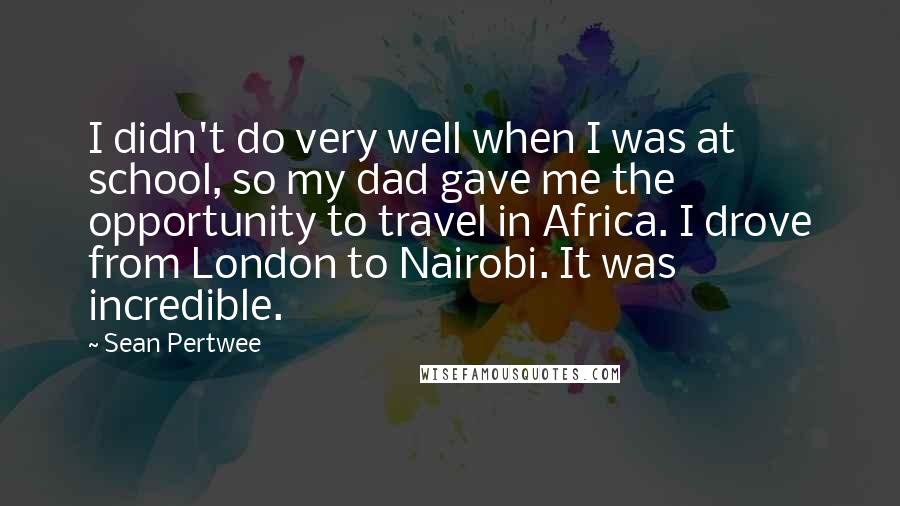 Sean Pertwee quotes: I didn't do very well when I was at school, so my dad gave me the opportunity to travel in Africa. I drove from London to Nairobi. It was incredible.