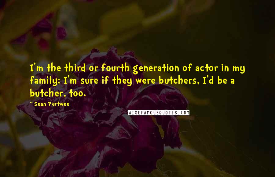 Sean Pertwee quotes: I'm the third or fourth generation of actor in my family; I'm sure if they were butchers, I'd be a butcher, too.