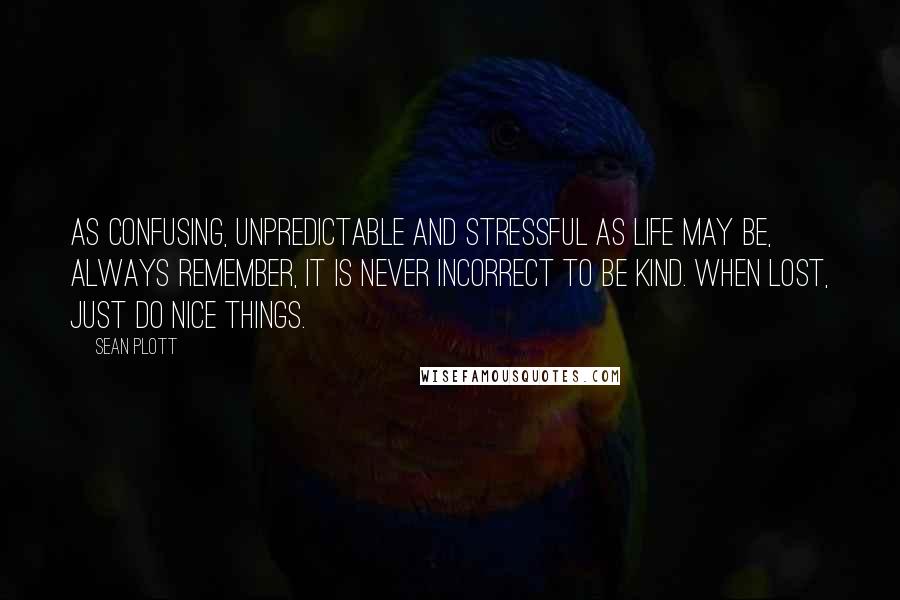 Sean Plott quotes: As confusing, unpredictable and stressful as life may be, always remember, it is never incorrect to be kind. When lost, just do nice things.