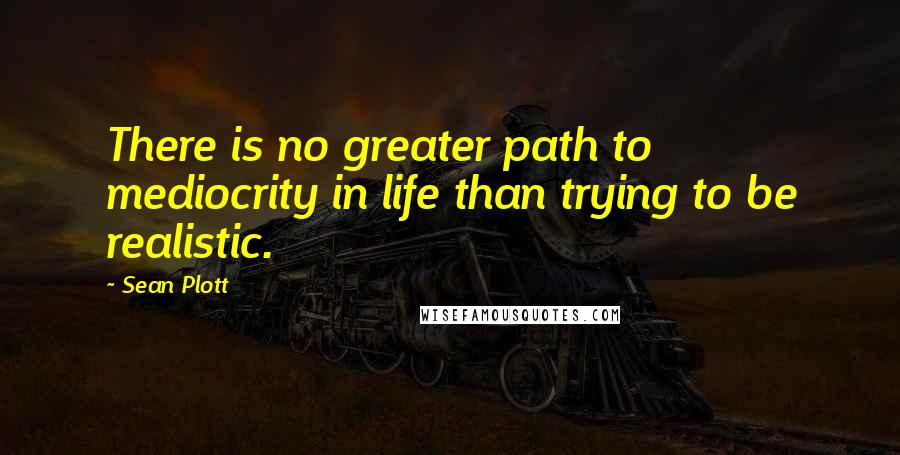 Sean Plott quotes: There is no greater path to mediocrity in life than trying to be realistic.