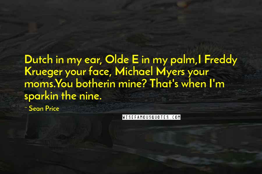 Sean Price quotes: Dutch in my ear, Olde E in my palm,I Freddy Krueger your face, Michael Myers your moms.You botherin mine? That's when I'm sparkin the nine.