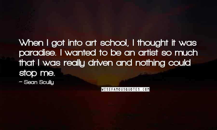 Sean Scully quotes: When I got into art school, I thought it was paradise. I wanted to be an artist so much that I was really driven and nothing could stop me.