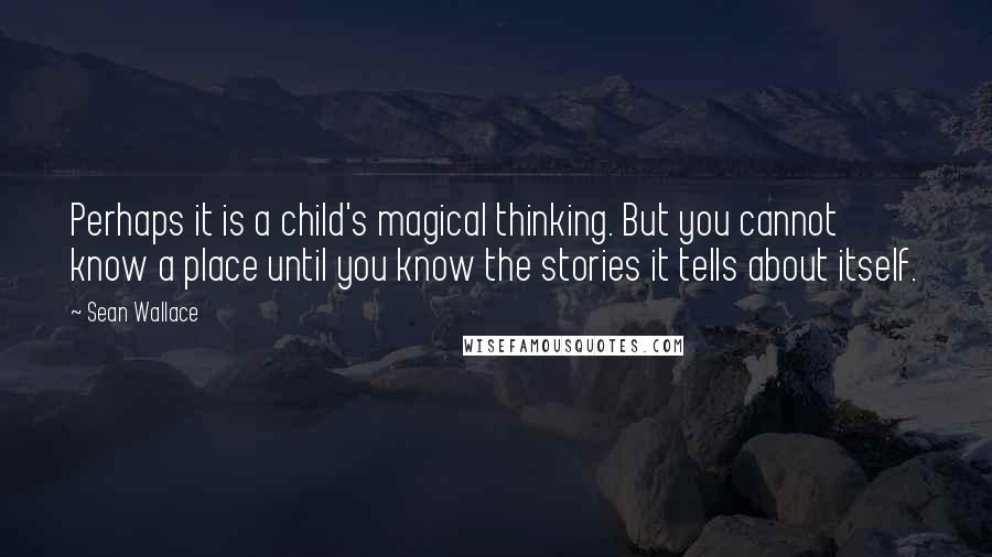 Sean Wallace quotes: Perhaps it is a child's magical thinking. But you cannot know a place until you know the stories it tells about itself. Sean Wallace quotes: Perhaps it is a child's magical thinking. But you cannot know a place until you know the stories it tells about itself.