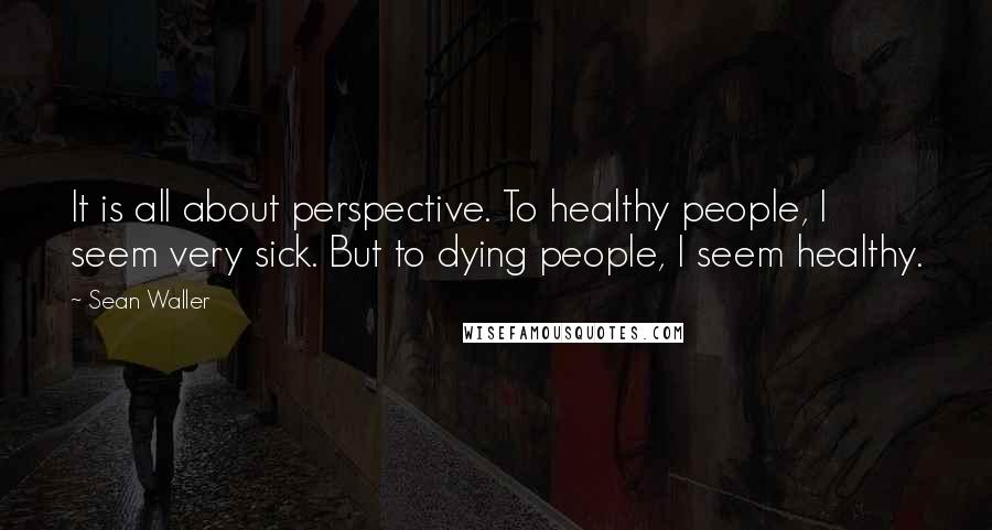 Sean Waller quotes: It is all about perspective. To healthy people, I seem very sick. But to dying people, I seem healthy. Sean Waller quotes: It is all about perspective. To healthy people, I seem very sick. But to dying people, I seem healthy.