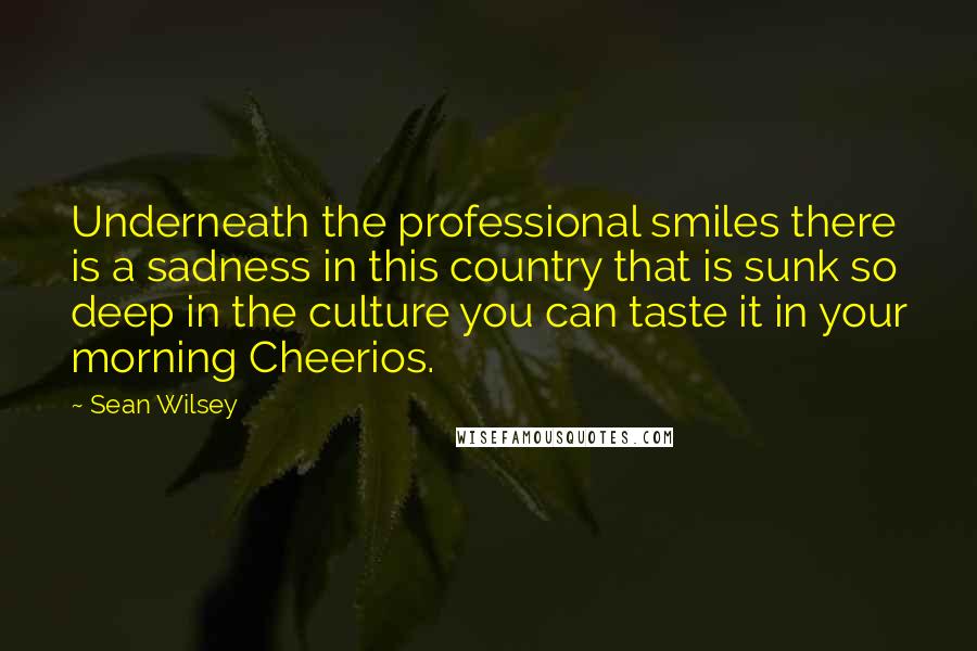 Sean Wilsey quotes: Underneath the professional smiles there is a sadness in this country that is sunk so deep in the culture you can taste it in your morning Cheerios.