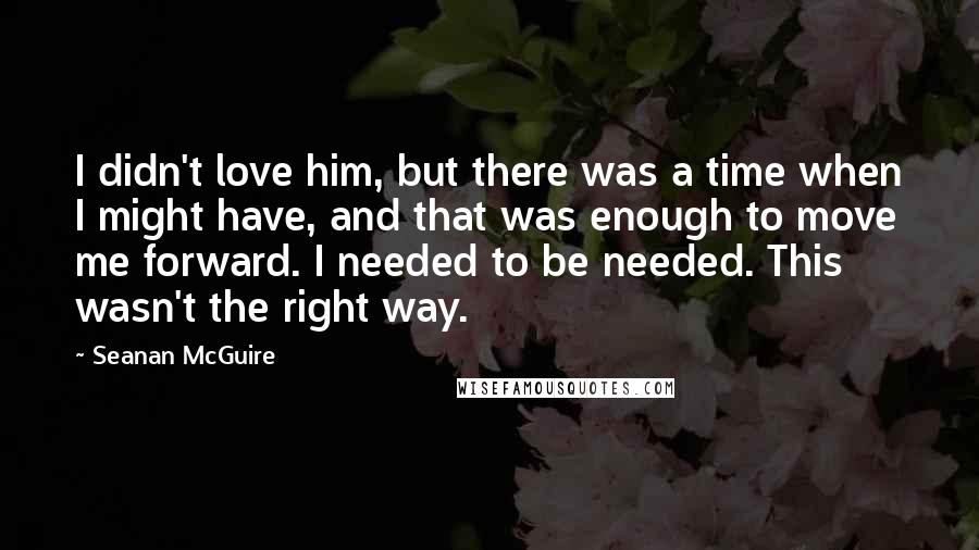 Seanan McGuire quotes: I didn't love him, but there was a time when I might have, and that was enough to move me forward. I needed to be needed. This wasn't the right