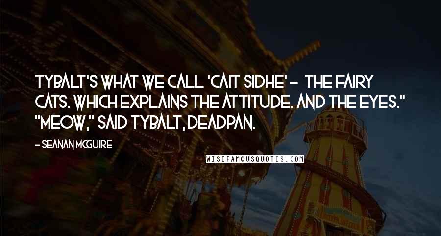 Seanan McGuire quotes: Tybalt's what we call 'Cait Sidhe' - the fairy cats. Which explains the attitude. And the eyes." "Meow," said Tybalt, deadpan.