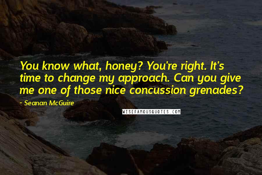 Seanan McGuire quotes: You know what, honey? You're right. It's time to change my approach. Can you give me one of those nice concussion grenades?