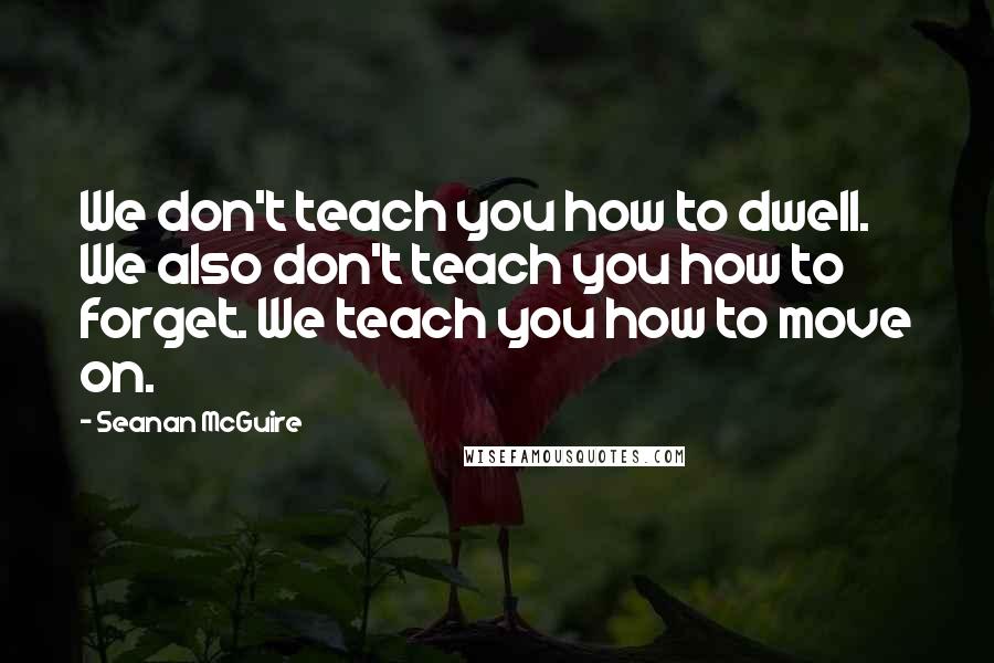 Seanan McGuire quotes: We don't teach you how to dwell. We also don't teach you how to forget. We teach you how to move on.