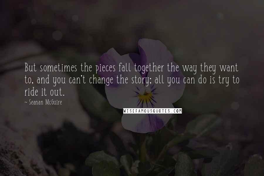 Seanan McGuire quotes: But sometimes the pieces fall together the way they want to, and you can't change the story; all you can do is try to ride it out.