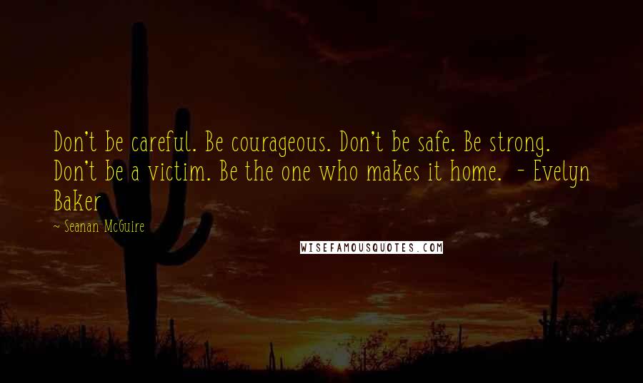 Seanan McGuire quotes: Don't be careful. Be courageous. Don't be safe. Be strong. Don't be a victim. Be the one who makes it home. - Evelyn Baker