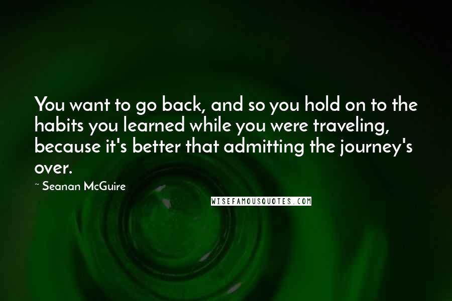 Seanan McGuire quotes: You want to go back, and so you hold on to the habits you learned while you were traveling, because it's better that admitting the journey's over.