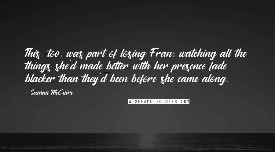 Seanan McGuire quotes: This, too, was part of losing Fran: watching all the things she'd made better with her presence fade blacker than they'd been before she came along.