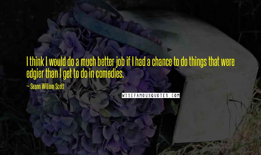 Seann William Scott quotes: I think I would do a much better job if I had a chance to do things that were edgier than I get to do in comedies.