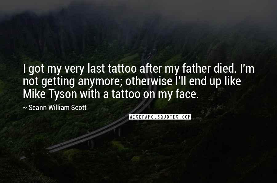 Seann William Scott quotes: I got my very last tattoo after my father died. I'm not getting anymore; otherwise I'll end up like Mike Tyson with a tattoo on my face. Seann William Scott quotes: I got my very last tattoo after my father died. I'm not getting anymore; otherwise I'll end up like Mike Tyson with a tattoo on my face.