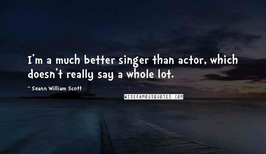 Seann William Scott quotes: I'm a much better singer than actor, which doesn't really say a whole lot.