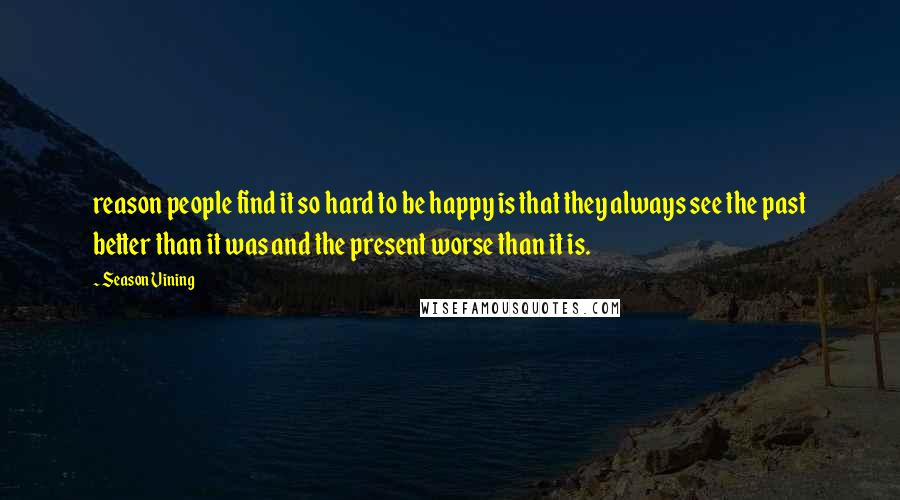Season Vining quotes: reason people find it so hard to be happy is that they always see the past better than it was and the present worse than it is.