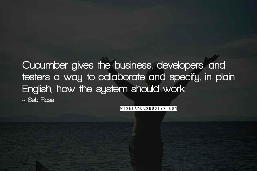 Seb Rose quotes: Cucumber gives the business, developers, and testers a way to collaborate and specify, in plain English, how the system should work. Seb Rose quotes: Cucumber gives the business, developers, and testers a way to collaborate and specify, in plain English, how the system should work.