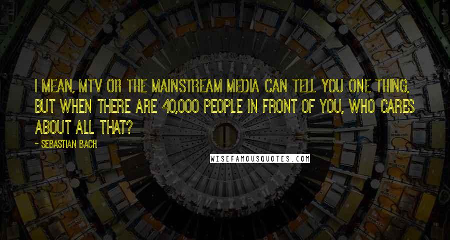 Sebastian Bach quotes: I mean, MTV or the mainstream media can tell you one thing, but when there are 40,000 people in front of you, who cares about all that?