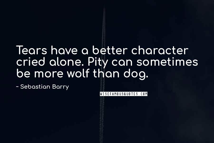 Sebastian Barry quotes: Tears have a better character cried alone. Pity can sometimes be more wolf than dog.