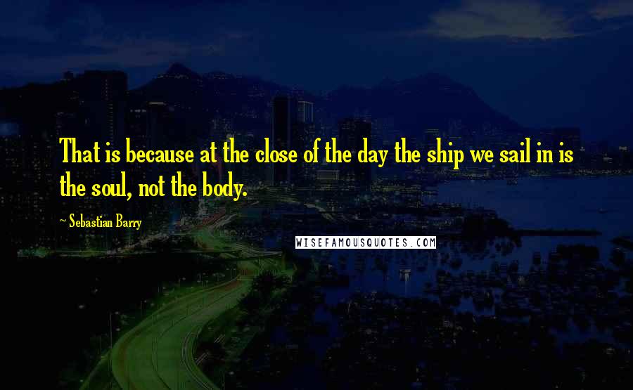 Sebastian Barry quotes: That is because at the close of the day the ship we sail in is the soul, not the body.