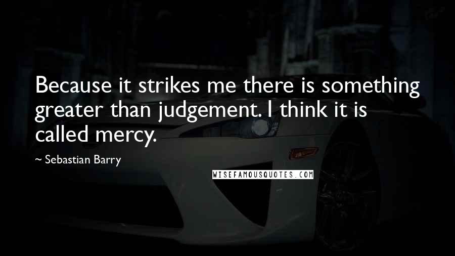 Sebastian Barry quotes: Because it strikes me there is something greater than judgement. I think it is called mercy.