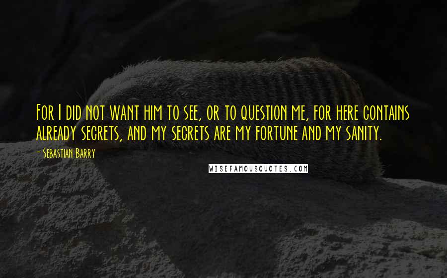 Sebastian Barry quotes: For I did not want him to see, or to question me, for here contains already secrets, and my secrets are my fortune and my sanity.